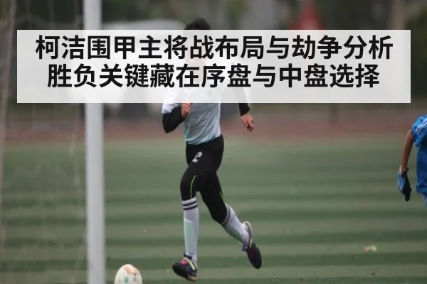 柯洁围甲主将战布局与劫争分析 胜负关键藏在序盘与中盘选择