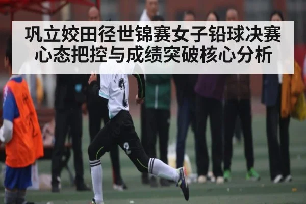 巩立姣田径世锦赛女子铅球决赛心态把控与成绩突破核心分析
