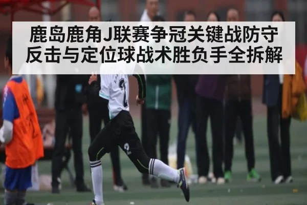 鹿岛鹿角J联赛争冠关键战防守反击与定位球战术胜负手全拆解