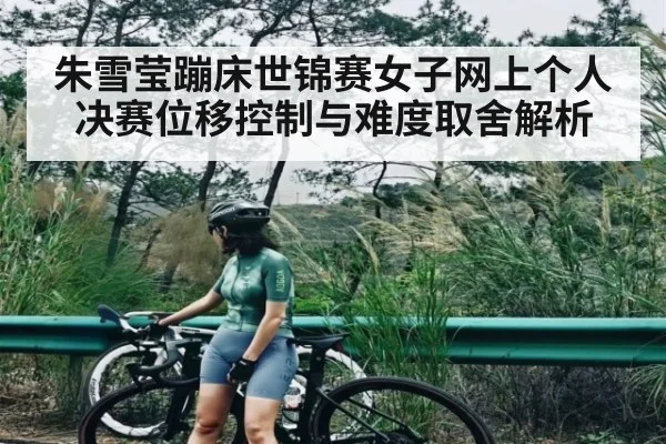 朱雪莹蹦床世锦赛女子网上个人决赛位移控制与难度取舍解析