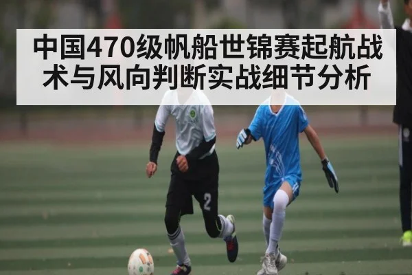 中国470级帆船世锦赛起航战术与风向判断实战细节分析