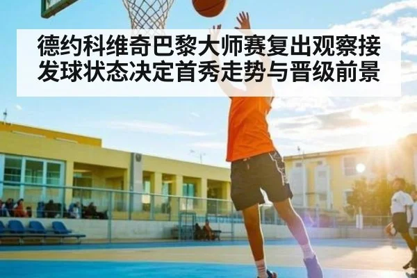 德约科维奇巴黎大师赛复出观察接发球状态决定首秀走势与晋级前景